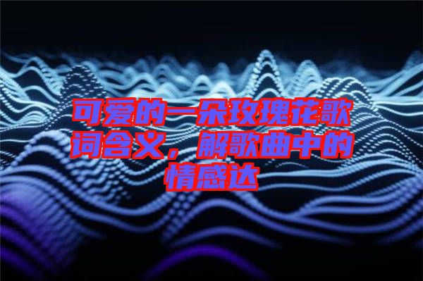 可愛(ài)的一朵玫瑰花歌詞含義，解歌曲中的情感達(dá)