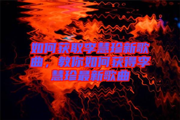 如何獲取李慧珍新歌曲，教你如何獲得李慧珍最新歌曲