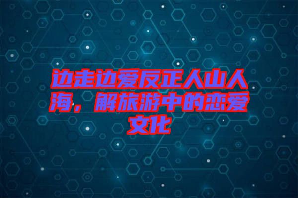 邊走邊愛反正人山人海，解旅游中的戀愛文化