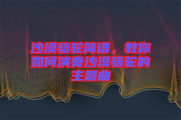 沙漠駱駝簡譜，教你如何演奏沙漠駱駝的主題曲