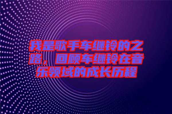 我是歌手車?yán)^鈴的之路，回顧車?yán)^鈴在音樂(lè)領(lǐng)域的成長(zhǎng)歷程