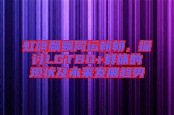 虹旗飄飄同運朝朝，探討LGTBQ+群體的現(xiàn)狀及未來發(fā)展趨勢