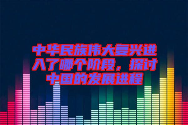 中華民族偉大復(fù)興進(jìn)入了哪個階段，探討中國的發(fā)展進(jìn)程