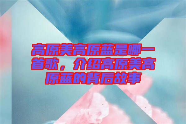 高原美高原藍是哪一首歌，介紹高原美高原藍的背后故事