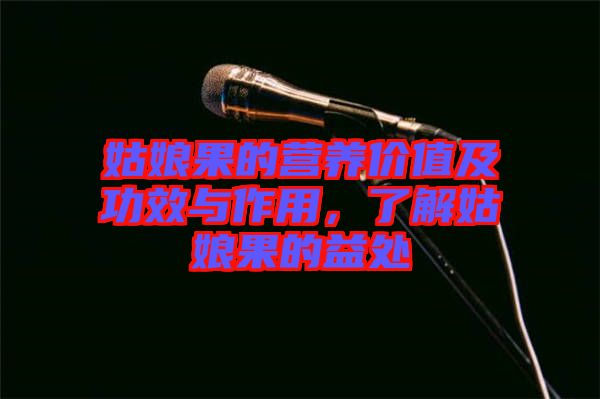姑娘果的營(yíng)養(yǎng)價(jià)值及功效與作用，了解姑娘果的益處
