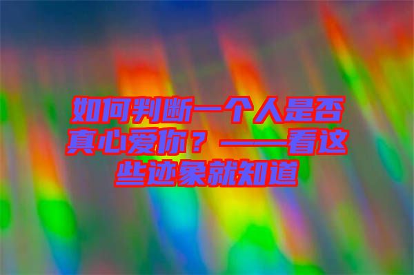 如何判斷一個人是否真心愛你？——看這些跡象就知道