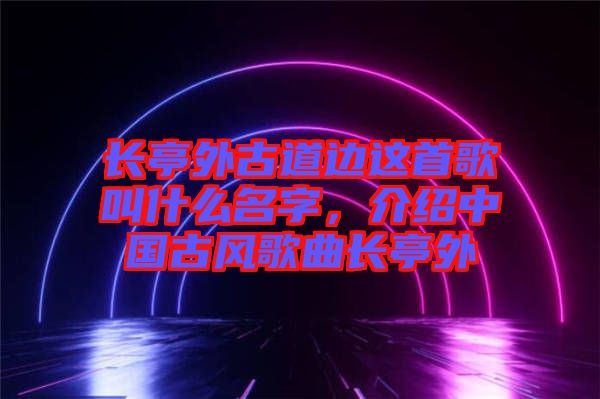 長亭外古道邊這首歌叫什么名字，介紹中國古風(fēng)歌曲長亭外