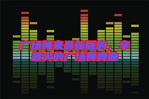 廣場舞來最新版的，享最火的廣場舞舞曲
