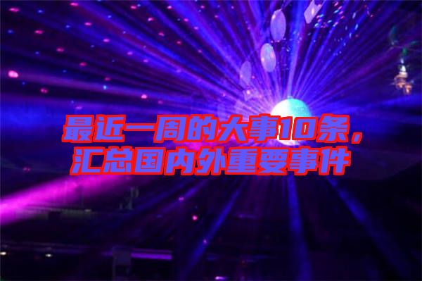 最近一周的大事10條，匯總國內(nèi)外重要事件