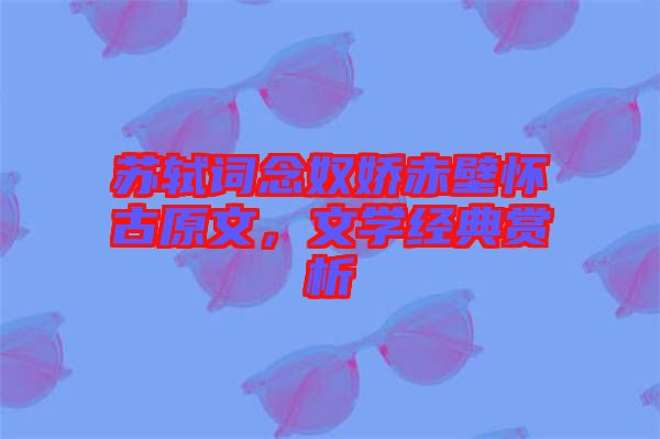 蘇軾詞念奴嬌赤壁懷古原文，文學(xué)經(jīng)典賞析