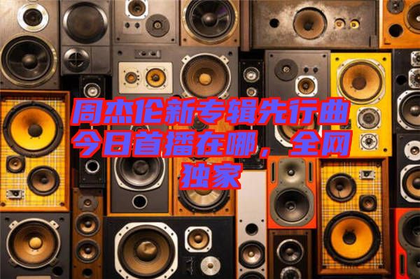 周杰倫新專輯先行曲今日首播在哪，全網(wǎng)獨(dú)家