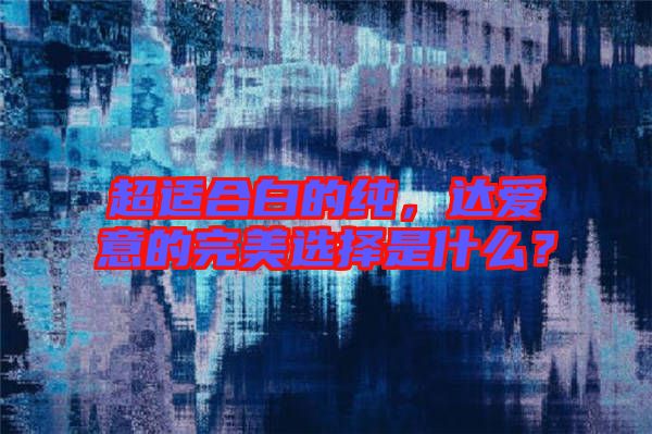 超適合白的純，達(dá)愛(ài)意的完美選擇是什么？