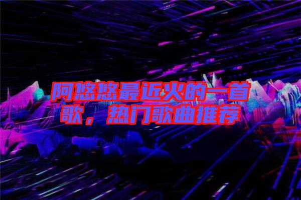阿悠悠最近火的一首歌，熱門歌曲推薦