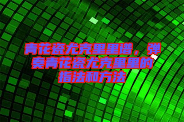 青花瓷尤克里里譜，彈奏青花瓷尤克里里的指法和方法