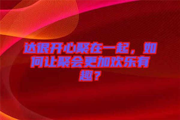 達(dá)很開(kāi)心聚在一起，如何讓聚會(huì)更加歡樂(lè)有趣？