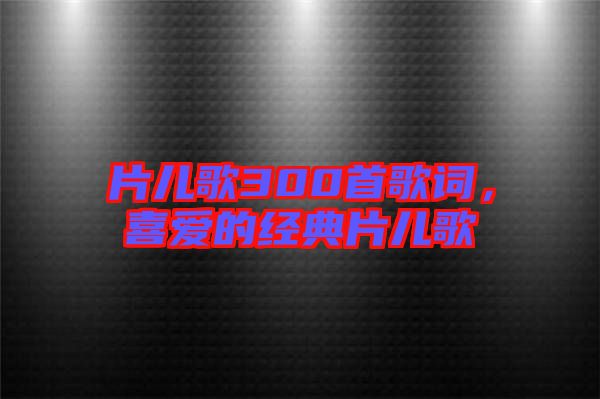片兒歌300首歌詞，喜愛的經(jīng)典片兒歌