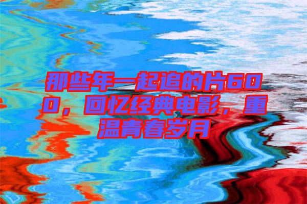 那些年一起追的片600，回憶經(jīng)典電影，重溫青春歲月