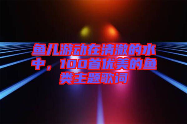魚兒游動在清澈的水中，100首優(yōu)美的魚類主題歌詞
