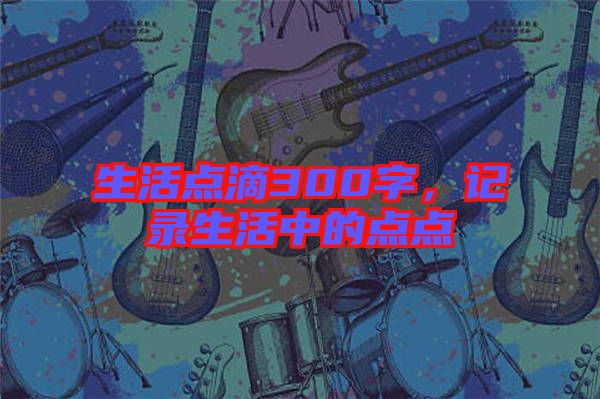 生活點(diǎn)滴300字，記錄生活中的點(diǎn)點(diǎn)