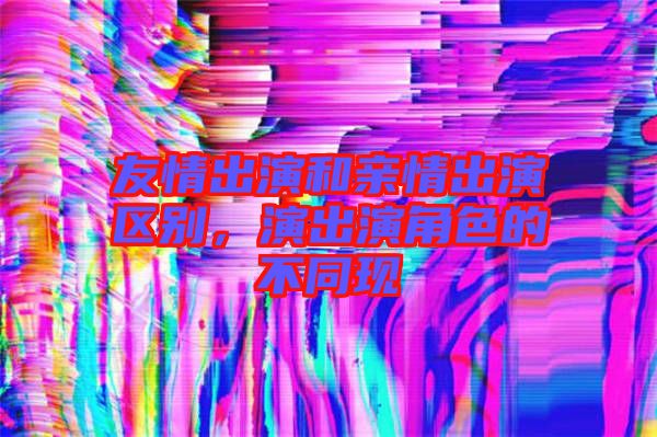 友情出演和親情出演區(qū)別，演出演角色的不同現(xiàn)