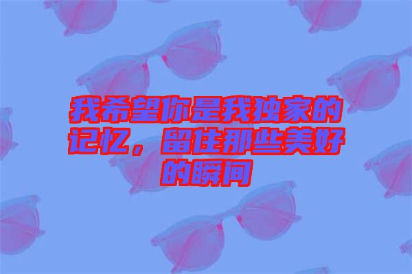 我希望你是我獨家的記憶，留住那些美好的瞬間