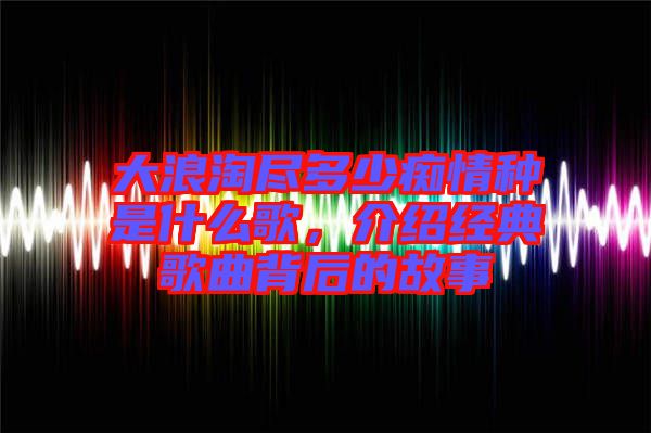 大浪淘盡多少癡情種是什么歌，介紹經(jīng)典歌曲背后的故事