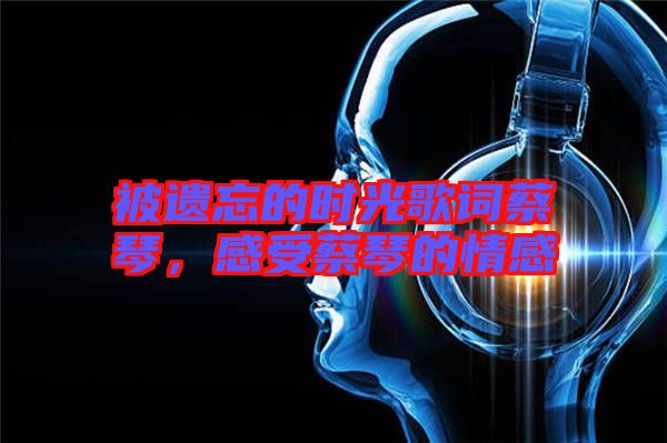 被遺忘的時(shí)光歌詞蔡琴，感受蔡琴的情感