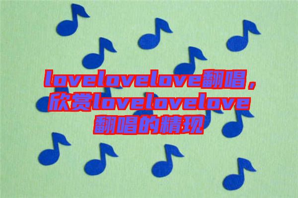 lovelovelove翻唱，欣賞lovelovelove翻唱的精現(xiàn)