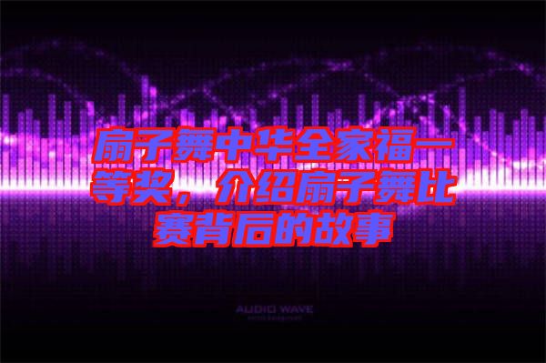 扇子舞中華全家福一等獎(jiǎng)，介紹扇子舞比賽背后的故事