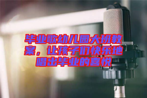 畢業(yè)歌幼兒園大班教案，讓孩子們快樂地唱出畢業(yè)的喜悅
