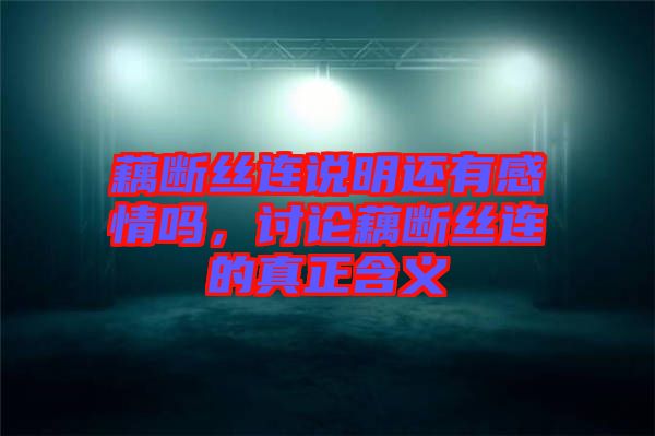 藕斷絲連說明還有感情嗎，討論藕斷絲連的真正含義