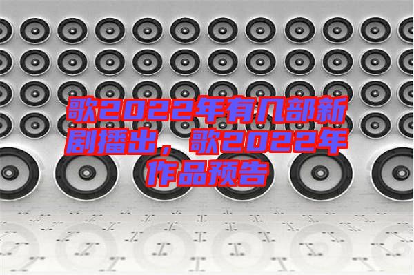 歌2022年有幾部新劇播出，歌2022年作品預(yù)告