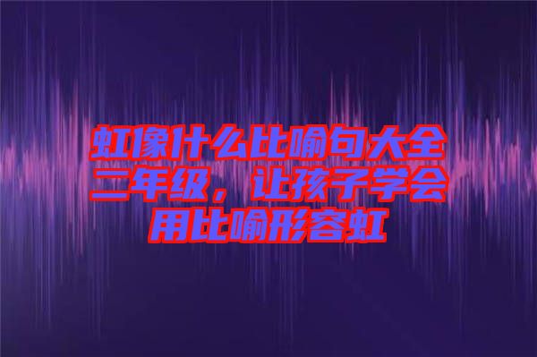 虹像什么比喻句大全二年級，讓孩子學會用比喻形容虹