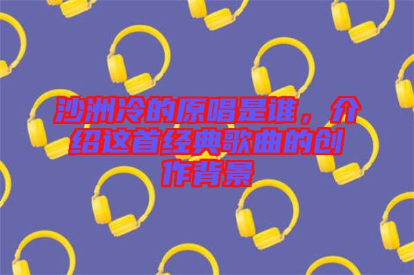 沙洲冷的原唱是誰(shuí)，介紹這首經(jīng)典歌曲的創(chuàng)作背景