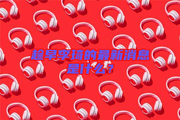 趁早李琦的最新消息是什么？