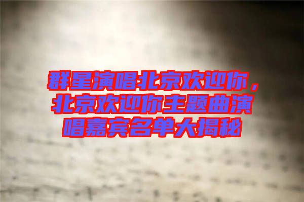 群星演唱北京歡迎你，北京歡迎你主題曲演唱嘉賓名單大揭秘