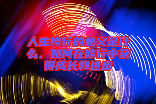 人生修行的意義是什么，如何在修行中獲得成長和進步