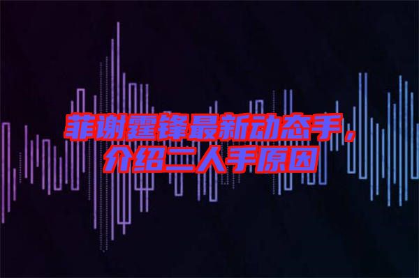 菲謝霆鋒最新動(dòng)態(tài)手，介紹二人手原因