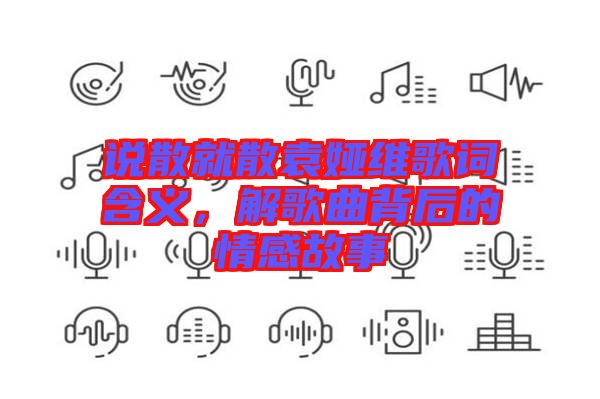 說(shuō)散就散袁婭維歌詞含義，解歌曲背后的情感故事