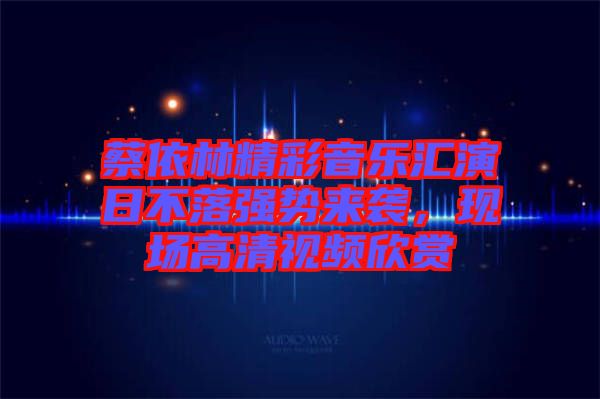 蔡依林精彩音樂匯演日不落強(qiáng)勢來襲，現(xiàn)場高清視頻欣賞