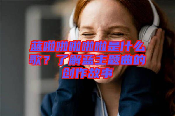 藍(lán)啦啦啦啦啦是什么歌？了解藍(lán)主題曲的創(chuàng)作故事