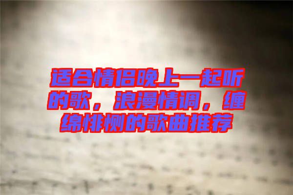 適合情侶晚上一起聽的歌，浪漫情調(diào)，纏綿悱惻的歌曲推薦