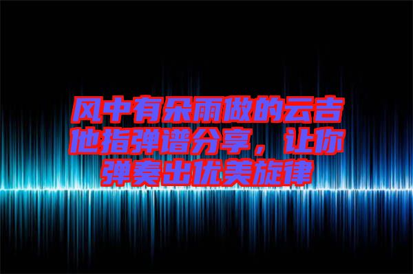 風(fēng)中有朵雨做的云吉他指彈譜分享，讓你彈奏出優(yōu)美旋律