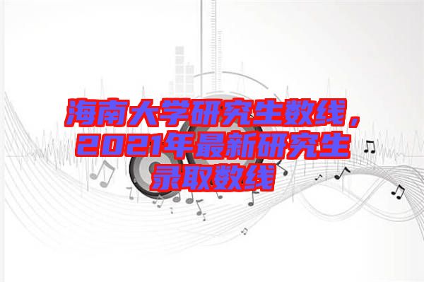 海南大學(xué)研究生數(shù)線，2021年最新研究生錄取數(shù)線