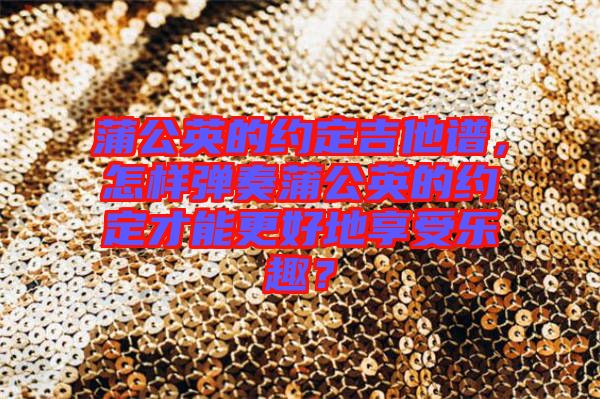 蒲公英的約定吉他譜，怎樣彈奏蒲公英的約定才能更好地享受樂趣？
