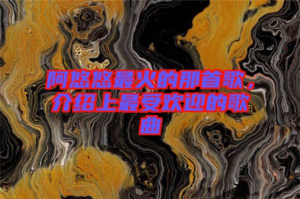 阿悠悠最火的那首歌，介紹上最受歡迎的歌曲