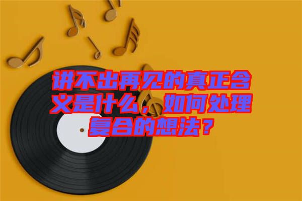 講不出再見(jiàn)的真正含義是什么，如何處理復(fù)合的想法？