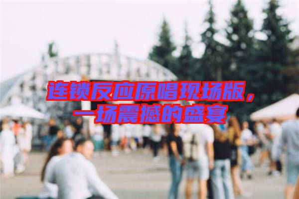 連鎖反應(yīng)原唱現(xiàn)場(chǎng)版，一場(chǎng)震撼的盛宴