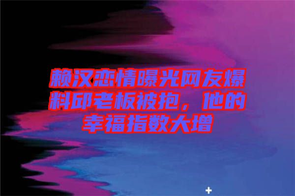 賴漢戀情曝光網(wǎng)友爆料邱老板被抱，他的幸福指數(shù)大增