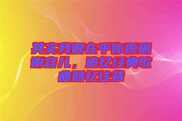 其實我很在乎你原唱謝容兒，追憶經(jīng)典歌曲回憶往昔